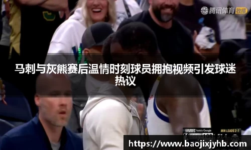 马刺与灰熊赛后温情时刻球员拥抱视频引发球迷热议